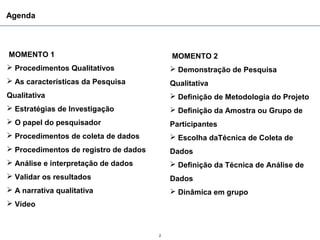 Agenda



MOMENTO 1                                  MOMENTO 2
 Procedimentos Qualitativos                Demonstração de Pesquisa
 As características da Pesquisa           Qualitativa
Qualitativa                                 Definição de Metodologia do Projeto
 Estratégias de Investigação               Definição da Amostra ou Grupo de
 O papel do pesquisador                   Participantes
 Procedimentos de coleta de dados          Escolha daTécnica de Coleta de
 Procedimentos de registro de dados       Dados
 Análise e interpretação de dados          Definição da Técnica de Análise de
 Validar os resultados                    Dados
 A narrativa qualitativa                   Dinâmica em grupo
 Vídeo



                                       2
 