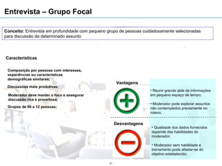 Entrevista – Grupo Focal

Conceito: Entrevista em profundidade com pequeno grupo de pessoas cuidadosamente selecionadas
para discussão de determinado assunto




Características

 Composição por pessoas com interesses,
 experiências ou características
 demográficas similares;
                                                      Vantagens
 Discussões mais produtivas;
                                                                     • Reunir grande qtde de informações
 Moderador deve manter o foco e assegurar                            em pequeno espaço de tempo;
 discussão rica e proveitosa;
                                                                     • Moderador pode explorar assuntos
 Grupos de 06 a 12 pessoas;                                          não contemplados previamente no
                                                                     roteiro;


                                                      Desvantagens
                                                                     • Qualidade dos dados fornecidos
                                                                     depende das habilidades do
                                                                     moderador;

                                                                     • Moderador sem habilidade e
                                                                     treinamento pode afastar-se do
                                                                     objetivo estabelecido;

                                                 21
 