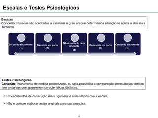 Escalas e Testes Psicológicos

Escalas
Conceito: Pessoas são solicitadas a assinalar o grau em que determinada situação se aplica a elas ou a
terceiros.




Testes Psicológicos
Conceito: Instrumento de medida padronizado, ou seja, possibilita a comparação de resultados obtidos
em amostras que apresentem características distintas;

  Procedimentos de construção mais rigorosos e sistemáticos que a escala;

  Não é comum elaborar testes originais para sua pesquisa;



                                                      24
 