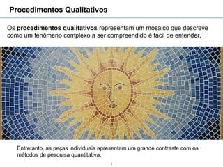 Procedimentos Qualitativos

Os procedimentos qualitativos representam um mosaico que descreve
como um fenômeno complexo a ser compreendido é fácil de entender.




   Entretanto, as peças individuais apresentam um grande contraste com os
   métodos de pesquisa quantitativa.
                                       3
 