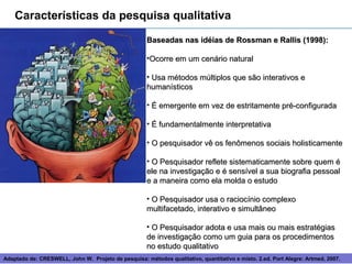Características da pesquisa qualitativa
                                                      Baseadas nas idéias de Rossman e Rallis (1998):

                                                      •Ocorre em um cenário natural

                                                      • Usa métodos múltiplos que são interativos e
                                                      humanísticos

                                                      • É emergente em vez de estritamente pré-configurada

                                                      • É fundamentalmente interpretativa

                                                      • O pesquisador vê os fenômenos sociais holisticamente

                                                      • O Pesquisador reflete sistematicamente sobre quem é
                                                      ele na investigação e é sensível a sua biografia pessoal
                                                      e a maneira como ela molda o estudo

                                                      • O Pesquisador usa o raciocínio complexo
                                                      multifacetado, interativo e simultâneo

                                                      • O Pesquisador adota e usa mais ou mais estratégias
                                                      de investigação como um guia para os procedimentos
                                                      no estudo qualitativo
Adaptado de: CRESWELL, John W. Projeto de pesquisa: métodos 5
                                                            qualitativo, quantitativo e misto. 2.ed. Port Alegre: Artmed, 2007.
 