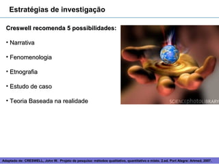 Estratégias de investigação

  Creswell recomenda 5 possibilidades:

  • Narrativa

  • Fenomenologia

  • Etnografia

  • Estudo de caso

  • Teoria Baseada na realidade




Adaptado de: CRESWELL, John W. Projeto de pesquisa: métodos 7
                                                            qualitativo, quantitativo e misto. 2.ed. Port Alegre: Artmed, 2007.
 