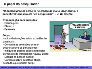 O papel do pesquisador

  "O homem precisa persistir na crença de que o inconcebível é
  concebível; sem isto ele não pesquisaria" - J. W. Goethe

  Preocupação com questões:
  - Estratégicas;
  - Éticas; e
  - Pessoais.

  Dicas:
  -Inclua declarações sobre experiências
  passadas;
  - Comente as conexões entre o
  pesquisador e os participantes;
  - Indique os passos dados para obter
  permissão da Institutional Review Board;
  - Discuta os passos dados;
  - Comente sobre questões éticas
  delicadas que podem surgir.
Adaptado de: CRESWELL, John W. Projeto de pesquisa: métodos 8
                                                            qualitativo, quantitativo e misto. 2.ed. Port Alegre: Artmed, 2007.
 