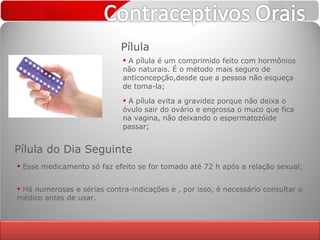 Pílula A pílula é um comprimido feito com hormônios não naturais. É o método mais seguro de anticoncepção,desde que a pessoa não esqueça de toma-la;  A pílula evita a gravidez porque não deixa o óvulo sair do ovário e engrossa o muco que fica na vagina, não deixando o espermatozóide passar; Esse medicamento só faz efeito se for tomado até 72 h após a relação sexual; Pílula do Dia Seguinte Há numerosas e sérias contra-indicações e , por isso, é necessário consultar o médico antes de usar. 