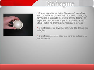 É uma capinha de latex (borracha) que deve ser colocada na parte mais profunda da vagina, tampando a entrada do útero. Dessa forma, os espermatozóides são impedidos de entrar no útero, subir na trompa e encontrar o óvulo; O diafragma só deve ser retirado 8h depois da relação; O diafragma é colocado na hora da relação ou até 2h antes. 