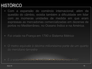 HISTÓRICO
AULA 15 13
• Com a expansão do comércio internacional, além da
Com a expansão do comércio internacional, além da
questão do câmbio, existia também a dificuldade em lidar
questão do câmbio, existia também a dificuldade em lidar
com as inúmeras unidades de medida em que eram
com as inúmeras unidades de medida em que eram
expressas as mercadorias comercializadas em dezenas de
expressas as mercadorias comercializadas em dezenas de
portos no Mediterrâneo, no Oceano Índico e na América.
portos no Mediterrâneo, no Oceano Índico e na América.
• Foi criado na França em 1790 o Sistema Métrico
Foi criado na França em 1790 o Sistema Métrico
• O metro equivale à décima milionésima parte de um quarto
O metro equivale à décima milionésima parte de um quarto
do meridiano terrestre
do meridiano terrestre
• É o sistema oficial de medidas no Brasil desde 1862
É o sistema oficial de medidas no Brasil desde 1862
 