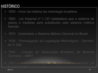 HISTÓRICO
AULA 15 15
• 1830 - Início da história da metrologia brasileira
1830 - Início da história da metrologia brasileira
• 1862 Lei Imperial nº 1.157 estabelece que o sistema de
1862 Lei Imperial nº 1.157 estabelece que o sistema de
pesos e medidas será substituído pelo sistema métrico
pesos e medidas será substituído pelo sistema métrico
francês
francês
• 1872 Implantado o Sistema Métrico Decimal no Brasil
1872 Implantado o Sistema Métrico Decimal no Brasil
• 1938 - Promulgação da Legislação Metrológica - Decreto-
1938 - Promulgação da Legislação Metrológica - Decreto-
lei nº 592
lei nº 592
• 1940 - Criação da Associação Brasileira de Normas
1940 - Criação da Associação Brasileira de Normas
Técnicas – ABNT
Técnicas – ABNT
• 1952 - Institucionalização do Sistema Internacional de
1952 - Institucionalização do Sistema Internacional de
Unidades - SI
Unidades - SI
 