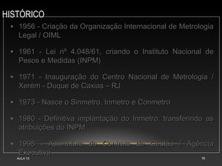 HISTÓRICO
AULA 15 16
• 1956 - Criação da Organização Internacional de Metrologia
1956 - Criação da Organização Internacional de Metrologia
Legal / OIML
Legal / OIML
• 1961 - Lei nº 4.048/61, criando o Instituto Nacional de
1961 - Lei nº 4.048/61, criando o Instituto Nacional de
Pesos e Medidas (INPM)
Pesos e Medidas (INPM)
• 1971 - Inauguração do Centro Nacional de Metrologia /
1971 - Inauguração do Centro Nacional de Metrologia /
Xerém - Duque de Caxias – RJ
Xerém - Duque de Caxias – RJ
• 1973 - Nasce o Sinmetro, Inmetro e Conmetro
1973 - Nasce o Sinmetro, Inmetro e Conmetro
• 1980 - Definitiva implantação do Inmetro, transferindo as
1980 - Definitiva implantação do Inmetro, transferindo as
atribuições do INPM
atribuições do INPM
• 1998 - Assinatura do Contrato de Gestão / Agência
1998 - Assinatura do Contrato de Gestão / Agência
Executiva
Executiva
 