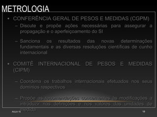 METROLOGIA
AULA 15 18
• CONFERÊNCIA GERAL DE PESOS E MEDIDAS (CGPM)
CONFERÊNCIA GERAL DE PESOS E MEDIDAS (CGPM)
– Discute e propõe ações necessárias para assegurar a
Discute e propõe ações necessárias para assegurar a
propagação e o aperfeiçoamento do SI
propagação e o aperfeiçoamento do SI
– Sanciona os resultados das novas determinações
Sanciona os resultados das novas determinações
fundamentais e as diversas resoluções científicas de cunho
fundamentais e as diversas resoluções científicas de cunho
internacional
internacional
• COMITÊ INTERNACIONAL DE PESOS E MEDIDAS
COMITÊ INTERNACIONAL DE PESOS E MEDIDAS
(CIPM)
(CIPM)
– Coordena os trabalhos internacionais efetuados nos seus
Coordena os trabalhos internacionais efetuados nos seus
domínios respectivos
domínios respectivos
– Propõe as recomendações concernentes às modificações a
Propõe as recomendações concernentes às modificações a
introduzir nas definições e nos valores das unidades de
introduzir nas definições e nos valores das unidades de
medida
medida
 
