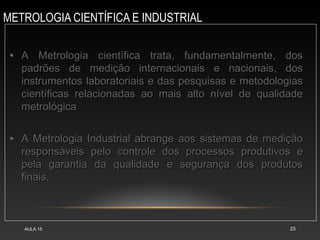 METROLOGIA CIENTÍFICA E INDUSTRIAL
AULA 15 23
• A Metrologia científica trata, fundamentalmente, dos
A Metrologia científica trata, fundamentalmente, dos
padrões de medição internacionais e nacionais, dos
padrões de medição internacionais e nacionais, dos
instrumentos laboratoriais e das pesquisas e metodologias
instrumentos laboratoriais e das pesquisas e metodologias
científicas relacionadas ao mais alto nível de qualidade
científicas relacionadas ao mais alto nível de qualidade
metrológica
metrológica
• A Metrologia Industrial abrange aos sistemas de medição
A Metrologia Industrial abrange aos sistemas de medição
responsáveis pelo controle dos processos produtivos e
responsáveis pelo controle dos processos produtivos e
pela garantia da qualidade e segurança dos produtos
pela garantia da qualidade e segurança dos produtos
finais.
finais.
 