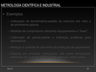 METROLOGIA CIENTÍFICA E INDUSTRIAL
AULA 15 24
• Exemplos
Exemplos
– Calibração de termômetros-padrão de mercúrio em vidro e
Calibração de termômetros-padrão de mercúrio em vidro e
de pirômetros ópticos
de pirômetros ópticos
– Medidas de comprimento utilizando equipamentos a "laser"
Medidas de comprimento utilizando equipamentos a "laser"
– Calibração de pesos-padrão e balanças analíticas para
Calibração de pesos-padrão e balanças analíticas para
laboratórios
laboratórios
– Medição e controle de uma linha de produção de automóveis
Medição e controle de uma linha de produção de automóveis
– Ensaios em produtos certificados, tais como brinquedos,
Ensaios em produtos certificados, tais como brinquedos,
extintores de incêndio, fios e cabos elétricos, entre outros.
extintores de incêndio, fios e cabos elétricos, entre outros.
 