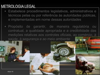 METROLOGIA LEGAL
AULA 15 27
• Estabelece procedimentos legislativos, administrativos e
Estabelece procedimentos legislativos, administrativos e
técnicos pelas ou por referência às autoridades públicas,
técnicos pelas ou por referência às autoridades públicas,
e implementadas em nome dessas autoridades
e implementadas em nome dessas autoridades
• Propósito de garantir, de maneira regulatória ou
Propósito de garantir, de maneira regulatória ou
contratual, a qualidade apropriada e a credibilidade das
contratual, a qualidade apropriada e a credibilidade das
medições relativas aos controles oficiais, ao comércio, à
medições relativas aos controles oficiais, ao comércio, à
saúde, à segurança e ao meio ambiente
saúde, à segurança e ao meio ambiente
 