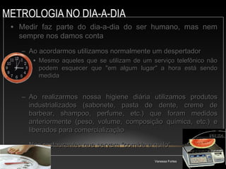METROLOGIA NO DIA-A-DIA
Vanessa Fortes
AULA 15 3
• Medir faz parte do dia-a-dia do ser humano, mas nem
Medir faz parte do dia-a-dia do ser humano, mas nem
sempre nos damos conta
sempre nos damos conta
– Ao acordarmos utilizamos normalmente um despertador
Ao acordarmos utilizamos normalmente um despertador
• Mesmo aqueles que se utilizam de um serviço telefônico não
Mesmo aqueles que se utilizam de um serviço telefônico não
podem esquecer que "em algum lugar" a hora está sendo
podem esquecer que "em algum lugar" a hora está sendo
medida
medida
– Ao realizarmos nossa higiene diária utilizamos produtos
Ao realizarmos nossa higiene diária utilizamos produtos
industrializados (sabonete, pasta de dente, creme de
industrializados (sabonete, pasta de dente, creme de
barbear, shampoo, perfume, etc.) que foram medidos
barbear, shampoo, perfume, etc.) que foram medidos
anteriormente (peso, volume, composição química, etc.) e
anteriormente (peso, volume, composição química, etc.) e
liberados para comercialização
liberados para comercialização
– Nos restaurantes que servem "comida a quilo“
Nos restaurantes que servem "comida a quilo“
 