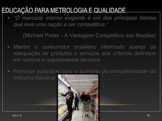 EDUCAÇÃO PARA METROLOGIA E QUALIDADE
AULA 15 30
• “
“O mercado interno exigente é um dos principais fatores
O mercado interno exigente é um dos principais fatores
que leva uma nação a ser competitiva.”
que leva uma nação a ser competitiva.”
(Michael Porter - A Vantagem Competitiva das Nações)
(Michael Porter - A Vantagem Competitiva das Nações)
• Manter o consumidor brasileiro informado acerca da
Manter o consumidor brasileiro informado acerca da
adequação de produtos e serviços aos critérios definidos
adequação de produtos e serviços aos critérios definidos
em normas e regulamentos técnicos
em normas e regulamentos técnicos
• Fornecer subsídios para o aumento da competitividade da
Fornecer subsídios para o aumento da competitividade da
indústria nacional
indústria nacional
 