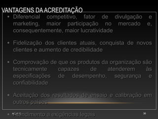 VANTAGENS DAACREDITAÇÃO
AULA 15 36
• Diferencial competitivo, fator de divulgação e
Diferencial competitivo, fator de divulgação e
marketing, maior participação no mercado e,
marketing, maior participação no mercado e,
consequentemente, maior lucratividade
consequentemente, maior lucratividade
• Fidelização dos clientes atuais, conquista de novos
Fidelização dos clientes atuais, conquista de novos
clientes e aumento de credibilidade
clientes e aumento de credibilidade
• Comprovação de que os produtos da organização são
Comprovação de que os produtos da organização são
tecnicamente capazes de atenderem às
tecnicamente capazes de atenderem às
especificações de desempenho, segurança e
especificações de desempenho, segurança e
confiabilidade
confiabilidade
• Aceitação dos resultados de ensaio e calibração em
Aceitação dos resultados de ensaio e calibração em
outros países
outros países
• Atendimento a exigências legais
Atendimento a exigências legais
 