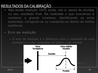 RESULTADOS DA CALIBRAÇÃO
AULA 15 39
• Não existe medição 100% exata, isto é, isenta de dúvidas
Não existe medição 100% exata, isto é, isenta de dúvidas
no seu resultado final. Na realidade o que buscamos é
no seu resultado final. Na realidade o que buscamos é
conhecer a grande incerteza, identificando os erros
conhecer a grande incerteza, identificando os erros
existentes, corrigindo-os ou mantendo-os dentro de limites
existentes, corrigindo-os ou mantendo-os dentro de limites
aceitáveis
aceitáveis
• Erro de medição
Erro de medição
– O erro de medição é a diferença entre o resultado de uma
O erro de medição é a diferença entre o resultado de uma
medição e o valor verdadeiro do objeto a ser medido
medição e o valor verdadeiro do objeto a ser medido
 