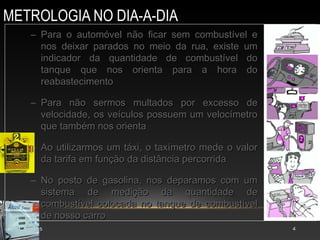 METROLOGIA NO DIA-A-DIA
AULA 15 4
– Para o automóvel não ficar sem combustível e
Para o automóvel não ficar sem combustível e
nos deixar parados no meio da rua, existe um
nos deixar parados no meio da rua, existe um
indicador da quantidade de combustível do
indicador da quantidade de combustível do
tanque que nos orienta para a hora do
tanque que nos orienta para a hora do
reabastecimento
reabastecimento
– Para não sermos multados por excesso de
Para não sermos multados por excesso de
velocidade, os veículos possuem um velocímetro
velocidade, os veículos possuem um velocímetro
que também nos orienta
que também nos orienta
– Ao utilizarmos um táxi, o taxímetro mede o valor
Ao utilizarmos um táxi, o taxímetro mede o valor
da tarifa em função da distância percorrida
da tarifa em função da distância percorrida
– No posto de gasolina, nos deparamos com um
No posto de gasolina, nos deparamos com um
sistema de medição da quantidade de
sistema de medição da quantidade de
combustível colocada no tanque de combustível
combustível colocada no tanque de combustível
de nosso carro
de nosso carro
 