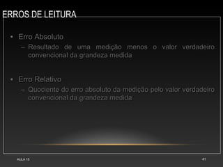 ERROS DE LEITURA
AULA 15 41
• Erro Absoluto
Erro Absoluto
– Resultado de uma medição menos o valor verdadeiro
Resultado de uma medição menos o valor verdadeiro
convencional da grandeza medida
convencional da grandeza medida
• Erro Relativo
Erro Relativo
– Quociente do erro absoluto da medição pelo valor verdadeiro
Quociente do erro absoluto da medição pelo valor verdadeiro
convencional da grandeza medida
convencional da grandeza medida
 