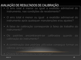 AVALIAÇÃO DE RESULTADOS DE CALIBRAÇÃO
AULA 15 48
• O erro total é menor ou igual a exatidão admissível do
O erro total é menor ou igual a exatidão admissível do
instrumento, nas condições de recebimento?
instrumento, nas condições de recebimento?
• O erro total é menor ou igual a exatidão admissível do
O erro total é menor ou igual a exatidão admissível do
instrumento após quaisquer manutenções e/ou ajustes?
instrumento após quaisquer manutenções e/ou ajustes?
• A faixa de calibração corresponde à faixa de trabalho do
A faixa de calibração corresponde à faixa de trabalho do
instrumento?
instrumento?
• Os padrões encontravam-se calibrados quando da
Os padrões encontravam-se calibrados quando da
calibração do instrumento?
calibração do instrumento?
• A combinação dos padrões utilizados consegue formar os
A combinação dos padrões utilizados consegue formar os
valores apresentados?
valores apresentados?
• O lacre foi introduzido no instrumento?
O lacre foi introduzido no instrumento?
 