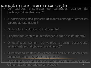 AVALIAÇÃO DO CERTIFICADO DE CALIBRAÇÃO
AULA 15 49
• Os padrões encontravam-se calibrados quando da
Os padrões encontravam-se calibrados quando da
calibração do instrumento?
calibração do instrumento?
• A combinação dos padrões utilizados consegue formar os
A combinação dos padrões utilizados consegue formar os
valores apresentados?
valores apresentados?
• O lacre foi introduzido no instrumento?
O lacre foi introduzido no instrumento?
• O certificado contém a identificação clara do instrumento?
O certificado contém a identificação clara do instrumento?
• O certificado contém os valores e erros observados
O certificado contém os valores e erros observados
inicialmente (condição de recebimento)?
inicialmente (condição de recebimento)?
• O certificado contém os valores e erros observados após
O certificado contém os valores e erros observados após
quaisquer manutenções e/ou ajustes?
quaisquer manutenções e/ou ajustes?
• O certificado contém indicações das incertezas do padrão
O certificado contém indicações das incertezas do padrão
e incerteza do método de calibração?
e incerteza do método de calibração?
 