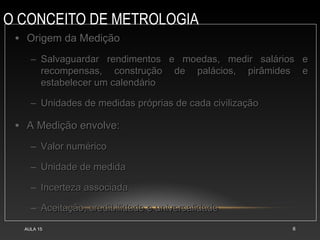 O CONCEITO DE METROLOGIA
AULA 15 6
• Origem da Medição
Origem da Medição
– Salvaguardar rendimentos e moedas, medir salários e
Salvaguardar rendimentos e moedas, medir salários e
recompensas, construção de palácios, pirâmides e
recompensas, construção de palácios, pirâmides e
estabelecer um calendário
estabelecer um calendário
– Unidades de medidas próprias de cada civilização
Unidades de medidas próprias de cada civilização
• A Medição envolve:
A Medição envolve:
– Valor numérico
Valor numérico
– Unidade de medida
Unidade de medida
– Incerteza associada
Incerteza associada
– Aceitação, credibilidade e universalidade
Aceitação, credibilidade e universalidade
 