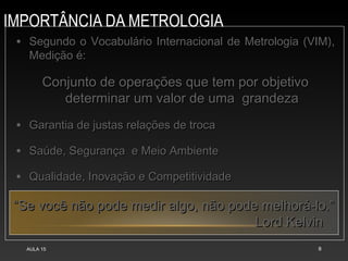 IMPORTÂNCIA DA METROLOGIA
AULA 15 8
• Segundo o Vocabulário Internacional de Metrologia (VIM),
Segundo o Vocabulário Internacional de Metrologia (VIM),
Medição é:
Medição é:
Conjunto de operações que tem por objetivo
Conjunto de operações que tem por objetivo
determinar um valor de uma grandeza
determinar um valor de uma grandeza
• Garantia de justas relações de troca
Garantia de justas relações de troca
• Saúde, Segurança e Meio Ambiente
Saúde, Segurança e Meio Ambiente
• Qualidade, Inovação e Competitividade
Qualidade, Inovação e Competitividade
“
“Se você não pode medir algo, não pode melhorá-lo.”
Se você não pode medir algo, não pode melhorá-lo.”
Lord Kelvin
Lord Kelvin
 