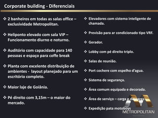  2 banheiros em todas as salas office –
exclusividade Metropolitan.
 Heliponto elevado com sala VIP –
Funcionamento diurno e noturno.
 Auditório com capacidade para 140
pessoas e espaço para coffe break
 Planta com excelente distribuição de
ambientes - layout planejado para um
escritório completo.
 Maior laje de Goiânia.
 Pé direito com 3,15m – o maior do
mercado.
Corporate building - Diferenciais
 Elevadores com sistema inteligente de
chamada.
 Previsão para ar condicionado tipo VRF.
 Gerador.
 Lobby com pé direito triplo.
 Salas de reunião.
 Port cochere com espelho d’agua.
 Sistema de segurança.
 Área comum equipada e decorada.
 Área de serviço – carga e descarga
 Expedição pata motoboys
 