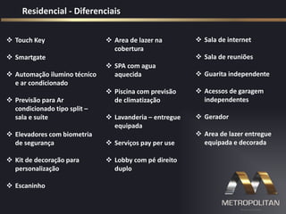 Residencial - Diferenciais
 Sala de internet
 Sala de reuniões
 Guarita independente
 Acessos de garagem
independentes
 Gerador
 Area de lazer entregue
equipada e decorada
 Area de lazer na
cobertura
 SPA com agua
aquecida
 Piscina com previsão
de climatização
 Lavanderia – entregue
equipada
 Serviços pay per use
 Lobby com pé direito
duplo
 Touch Key
 Smartgate
 Automação ilumino técnico
e ar condicionado
 Previsão para Ar
condicionado tipo split –
sala e suíte
 Elevadores com biometria
de segurança
 Kit de decoração para
personalização
 Escaninho
 