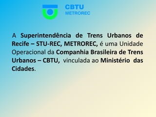     A Superintendência de Trens Urbanos de Recife – STU-REC,METROREC, é uma Unidade Operacional da Companhia Brasileira de Trens Urbanos – CBTU,  vinculada ao Ministério  das Cidades. 