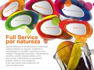 Quando falamos em envolvimento e criatividade estamos falando no seguinte: avaliamos a necessidade e a situação e pensamos numa solução. Propaganda, promoção, merchandising, incentivo, evento, relacionamento, enfim, seja qual for a ferramenta, se necessário, a gente coloca na sua campanha. E por isso mesmo cada campanha sai com um sabor único. Full Service por natureza Merchandising Propaganda Promoção Incentivo Eventos Relacionamento 