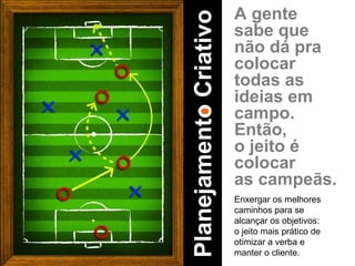 A gente sabe que não dá pra colocar todas as ideias em campo. Então, o jeito é colocar as campeãs. Enxergar os melhores caminhos para se alcançar os objetivos: o jeito mais prático de otimizar a verba e manter o cliente. Planejamento Criativo 