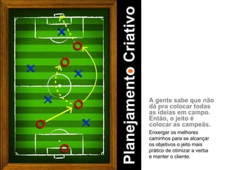 A gente sabe que não dá pra colocar todas as ideias em campo. Então, o jeito é colocar as campeãs. Enxergar os melhores caminhos para se alcançar os objetivos o jeito mais prático de otimizar a verba e manter o cliente. Planejamento Criativo 