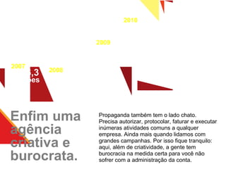 Enfim uma agência criativa e burocrata. Propaganda também tem o lado chato. Precisa autorizar, protocolar, faturar e executar inúmeras atividades comuns a qualquer empresa. Ainda mais quando lidamos com grandes campanhas. Por isso fique tranquilo: aqui, além de criatividade, a gente tem burocracia na medida certa para você não sofrer com a administração da conta. 2010 R$ 17 milhões 2009 R$ 15  milhões 2008 R$ 13 milhões 2007 R$ 6,3 milhões 