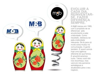 EVOLUIR A CADA DIA. REINVENTAR-SE. FAZER DIFERENÇA SEMPRE. 1995 2008 A MgB nasceu em 1995, com o propósito de se diferenciar  pelo envolvimento e pela criatividade. Como resultado, destacou-se pela criatividade relevante. De lá para cá muita coisa mudou na comunicação. A gente também. E assim somos hoje uma agência diferente do que fomos. E amanhã seremos outra. Talvez você não nos reconheça, mas verá em nós parceiros estratégicos e atualizados para o seu negócio. 2006 