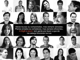 Ideias loucas ou comportadas, mas sempre sensatas. Planos simples ou complexos, mas sempre eficientes.  A MgB é assim:  tem gente pra fazer o que dá na cabeça funcionar na rua. 