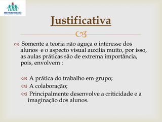 
 Somente a teoria não aguça o interesse dos
alunos e o aspecto visual auxilia muito, por isso,
as aulas práticas são de extrema importância,
pois, envolvem :
 A prática do trabalho em grupo;
 A colaboração;
 Principalmente desenvolve a criticidade e a
imaginação dos alunos.
Justificativa
 