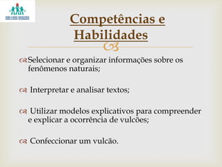 
Selecionar e organizar informações sobre os
fenômenos naturais;
 Interpretar e analisar textos;
 Utilizar modelos explicativos para compreender
e explicar a ocorrência de vulcões;
 Confeccionar um vulcão.
Competências e
Habilidades
 