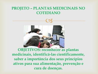 
PROJETO – PLANTAS MEDICINAIS NO
COTIDIANO
OBJETIVOS: reconhecer as plantas
medicinais, identificá-las cientificamente,
saber a importância dos seus princípios
ativos para sua alimentação, prevenção e
cura de doenças.
 
