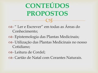 
CONTEÚDOS
PROPOSTOS
- “ Ler e Escrever” em todas as Áreas do
Conhecimento;
- Epistemologia das Plantas Medicinais;
- Utilização das Plantas Medicinais no nosso
Cotidiano;
- Leitura de Cordel;
- Cartão de Natal com Corantes Naturais.
 