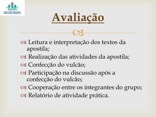
 Leitura e interpretação dos textos da
apostila;
 Realização das atividades da apostila;
 Confecção do vulcão;
 Participação na discussão após a
confecção do vulcão;
 Cooperação entre os integrantes do grupo;
 Relatório de atividade prática.
Avaliação
 