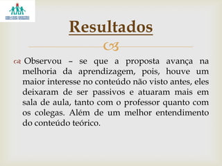 
 Observou – se que a proposta avança na
melhoria da aprendizagem, pois, houve um
maior interesse no conteúdo não visto antes, eles
deixaram de ser passivos e atuaram mais em
sala de aula, tanto com o professor quanto com
os colegas. Além de um melhor entendimento
do conteúdo teórico.
Resultados
 