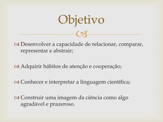 
Objetivo
 Desenvolver a capacidade de relacionar, comparar,
representar e abstrair;
 Adquirir hábitos de atenção e cooperação;
 Conhecer e interpretar a linguagem científica;
 Construir uma imagem da ciência como algo
agradável e prazeroso.
 