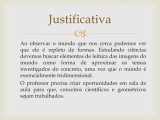
Justificativa
Ao observar o mundo que nos cerca podemos ver
que ele é repleto de formas. Estudando ciências
devemos buscar elementos de leitura das imagens do
mundo como forma de aproximar os temas
investigados do concreto, uma vez que o mundo é
essencialmente tridimensional.
O professor precisa criar oportunidades em sala de
aula para que, conceitos científicos e geométricos
sejam trabalhados.
 