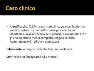  Identificação: O.J.M. , sexo masculino, 49 anos, feoderma,
solteiro, natural de Lagoa Formosa, procedente de
Uberlândia, auxiliar técnico de vigilância, escolaridade até 0
3º ano do ensino médio completo, religião católica.
Adimitido no HC – UFU em 09/05/2013
Informante: o próprio paciente, boa confiabilidade.
QP: “Febre no fim da tarde há 4 meses”.
 