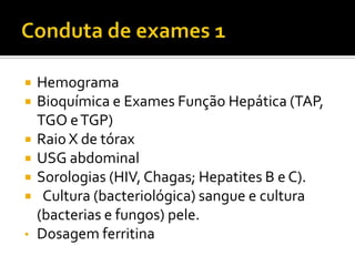  Hemograma
 Bioquímica e Exames Função Hepática (TAP,
TGO eTGP)
 Raio X de tórax
 USG abdominal
 Sorologias (HIV, Chagas; Hepatites B e C).
 Cultura (bacteriológica) sangue e cultura
(bacterias e fungos) pele.
• Dosagem ferritina
 