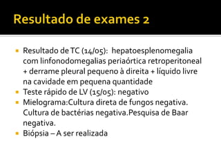  Resultado deTC (14/05): hepatoesplenomegalia
com linfonodomegalias periaórtica retroperitoneal
+ derrame pleural pequeno à direita + líquido livre
na cavidade em pequena quantidade
 Teste rápido de LV (15/05): negativo
 Mielograma:Cultura direta de fungos negativa.
Cultura de bactérias negativa.Pesquisa de Baar
negativa.
 Biópsia – A ser realizada
 