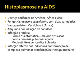  Doença endêmica na América, África e Ásia
 Fungo:Histoplasma capsulatum, com duas variedades
Var capsulatumVar duboisii (África)
 Adquirida por inalação de conídeos
 Infecção primária
Forma assintomática – maioria dos casos
Forma primária pulmonar aguda
Mediastinite e pericardite / pleurite
 Infecção latente nos indivíduos por formação de
complexo pulmonar primário (Cicatrizes pulmonares)
 