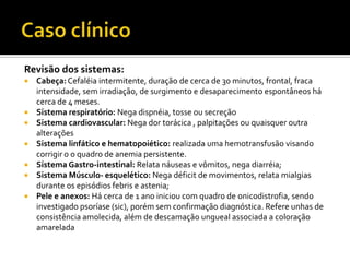 Revisão dos sistemas:
 Cabeça:Cefaléia intermitente, duração de cerca de 30 minutos, frontal, fraca
intensidade, sem irradiação, de surgimento e desaparecimento espontâneos há
cerca de 4 meses.
 Sistema respiratório: Nega dispnéia, tosse ou secreção
 Sistema cardiovascular: Nega dor torácica , palpitações ou quaisquer outra
alterações
 Sistema linfático e hematopoiético: realizada uma hemotransfusão visando
corrigir o o quadro de anemia persistente.
 Sistema Gastro-intestinal: Relata náuseas e vômitos, nega diarréia;
 Sistema Músculo- esquelético: Nega déficit de movimentos, relata mialgias
durante os episódios febris e astenia;
 Pele e anexos: Há cerca de 1 ano iniciou com quadro de onicodistrofia, sendo
investigado psoríase (sic), porém sem confirmação diagnóstica. Refere unhas de
consistência amolecida, além de descamação ungueal associada a coloração
amarelada
 