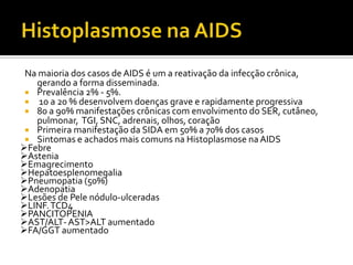 Na maioria dos casos de AIDS é um a reativação da infecção crônica,
gerando a forma disseminada.
 Prevalência 2% - 5%.
 10 a 20 % desenvolvem doenças grave e rapidamente progressiva
 80 a 90% manifestações crônicas com envolvimento do SER, cutâneo,
pulmonar, TGI, SNC, adrenais, olhos, coração
 Primeira manifestação da SIDA em 50% a 70% dos casos
 Sintomas e achados mais comuns na Histoplasmose na AIDS
Febre
Astenia
Emagrecimento
Hepatoesplenomegalia
Pneumopatia (50%)
Adenopatia
Lesões de Pele nódulo-ulceradas
LINF.TCD4
PANCITOPENIA
AST/ALT-AST>ALT aumentado
FA/GGT aumentado
 