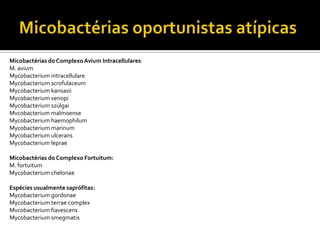 Micobactérias do ComplexoAvium Intracellulares:
M. avium
Mycobacterium intracellulare
Mycobacterium scrofulaceum
Mycobacterium kansasii
Mycobacterium xenopi
Mycobacterium szulgai
Mvcobacterium malmoense
Mycobacterium haemophilum
Mycobacterium marinum
Mycobacterium ulcerans
Mycobacterium leprae
Micobactérias do Complexo Fortuitum:
M. fortuitum
Mycobacterium chelonae
Espécies usualmente saprófitas:
Mycobacterium gordonae
Mycobacterium terrae complex
Mvcobacterium fiavescens
Mycobacterium smegmatis
 